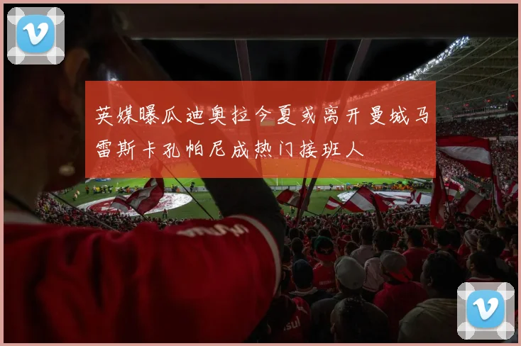 英媒曝瓜迪奥拉今夏或离开曼城马雷斯卡孔帕尼成热门接班人