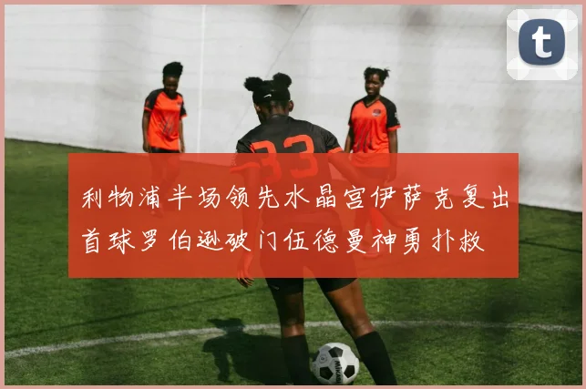 利物浦半场领先水晶宫伊萨克复出首球罗伯逊破门伍德曼神勇扑救