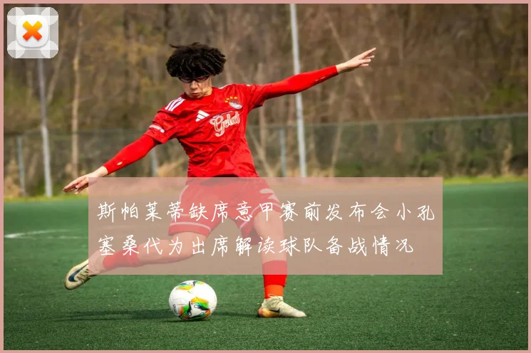 斯帕莱蒂缺席意甲赛前发布会小孔塞桑代为出席解读球队备战情况