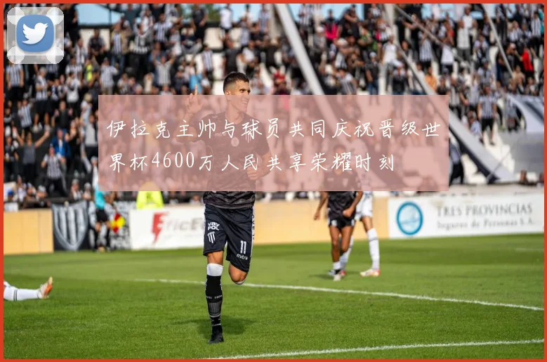 伊拉克主帅与球员共同庆祝晋级世界杯4600万人民共享荣耀时刻