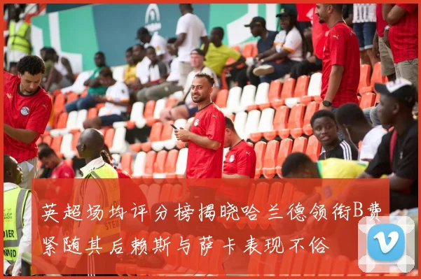 英超场均评分榜揭晓哈兰德领衔B费紧随其后赖斯与萨卡表现不俗