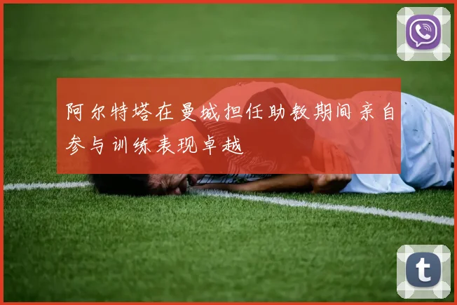 阿尔特塔在曼城担任助教期间亲自参与训练表现卓越