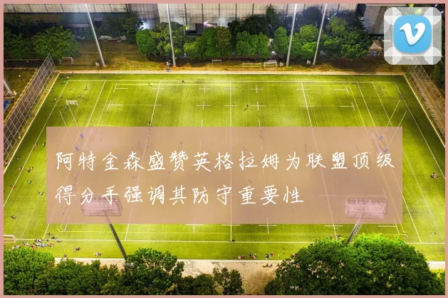 阿特金森盛赞英格拉姆为联盟顶级得分手强调其防守重要性