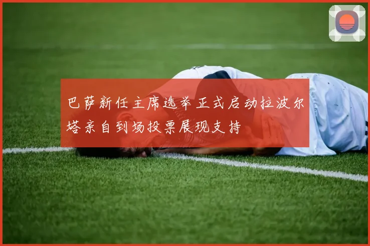 巴萨新任主席选举正式启动拉波尔塔亲自到场投票展现支持
