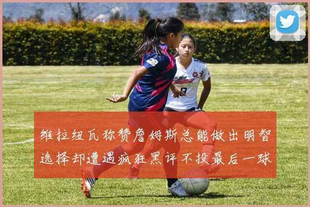 维拉纽瓦称赞詹姆斯总能做出明智选择却遭遇疯狂黑评不投最后一球