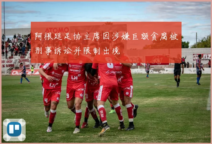 阿根廷足协主席因涉嫌巨额贪腐被刑事诉讼并限制出境