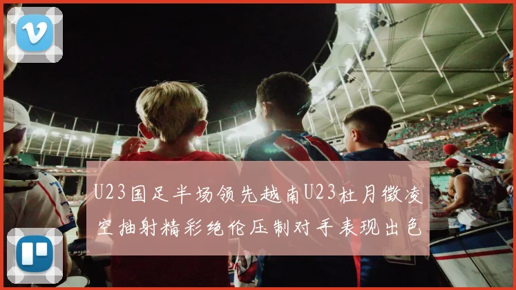 U23国足半场领先越南U23杜月徵凌空抽射精彩绝伦压制对手表现出色