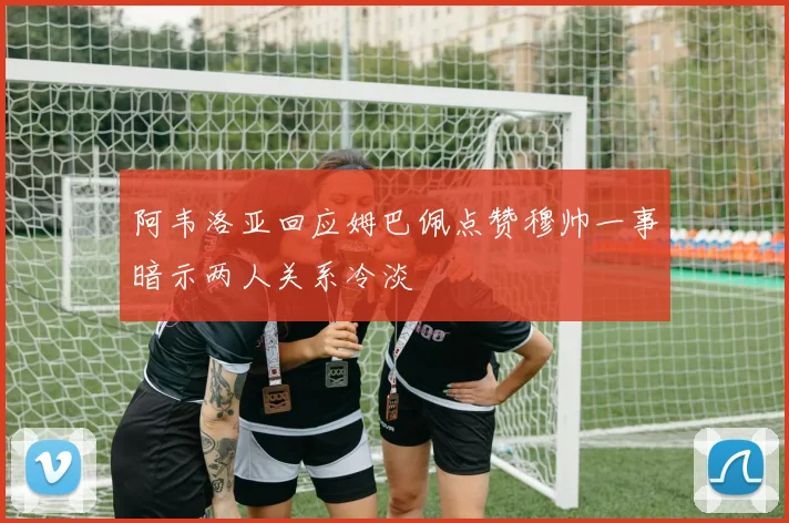 阿韦洛亚回应姆巴佩点赞穆帅一事暗示两人关系冷淡