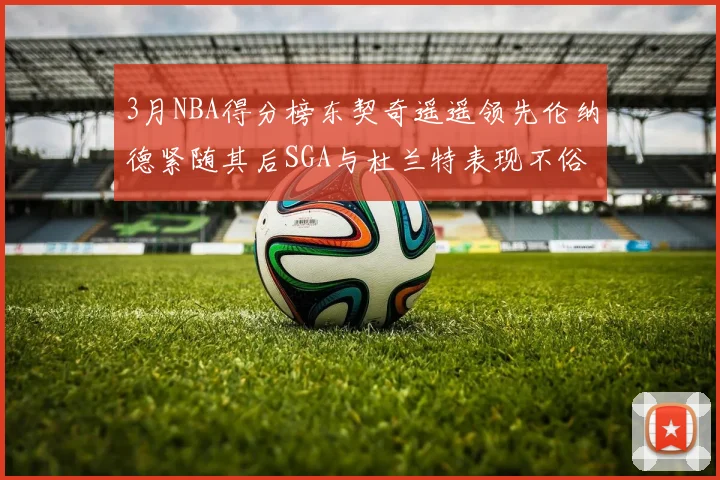 3月NBA得分榜东契奇遥遥领先伦纳德紧随其后SGA与杜兰特表现不俗