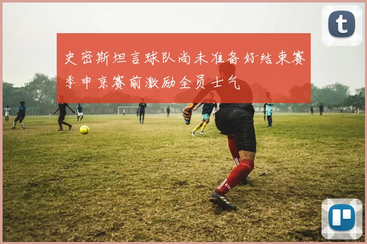 史密斯坦言球队尚未准备好结束赛季申京赛前激励全员士气