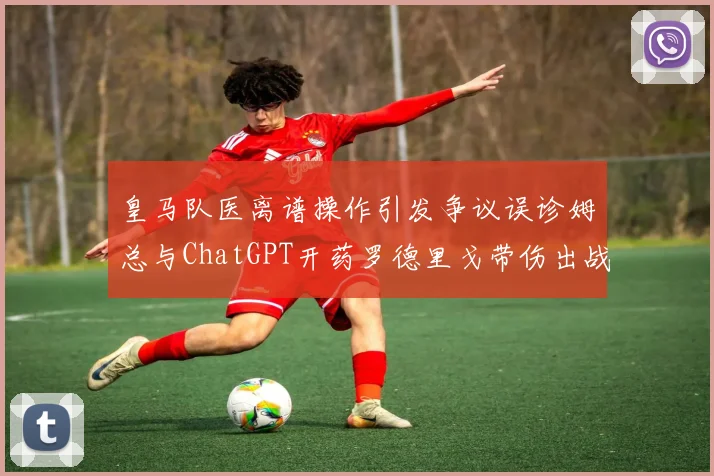 皇马队医离谱操作引发争议误诊姆总与ChatGPT开药罗德里戈带伤出战