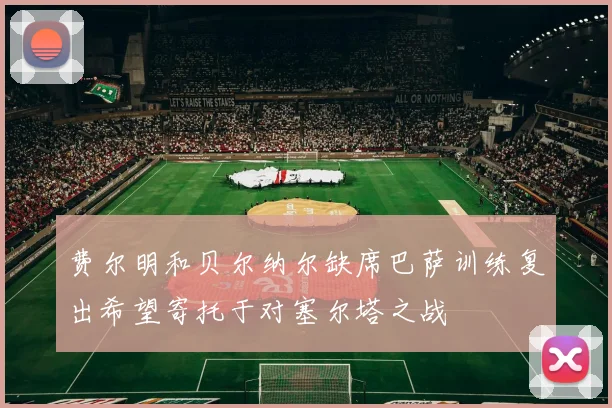 费尔明和贝尔纳尔缺席巴萨训练复出希望寄托于对塞尔塔之战