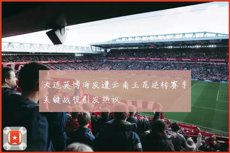 大连英博海发遭云南玉昆逆转赛季关键战役引发热议
