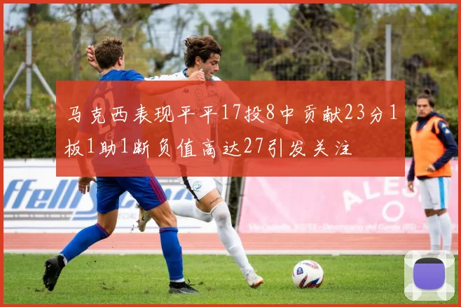 马克西表现平平17投8中贡献23分1板1助1断负值高达27引发关注