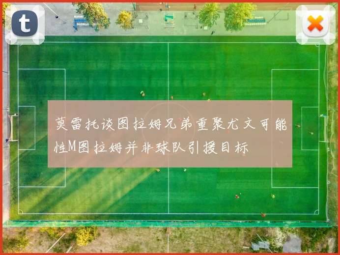 莫雷托谈图拉姆兄弟重聚尤文可能性M图拉姆并非球队引援目标