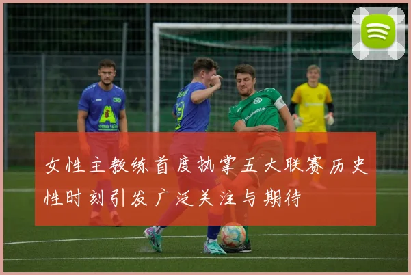 女性主教练首度执掌五大联赛历史性时刻引发广泛关注与期待