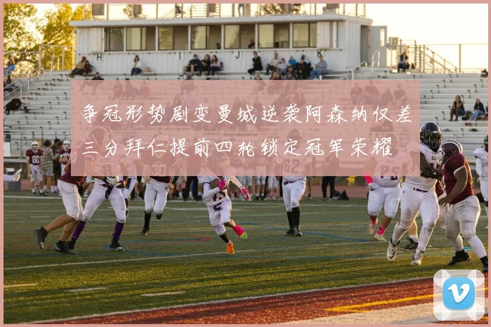 争冠形势剧变曼城逆袭阿森纳仅差三分拜仁提前四轮锁定冠军荣耀