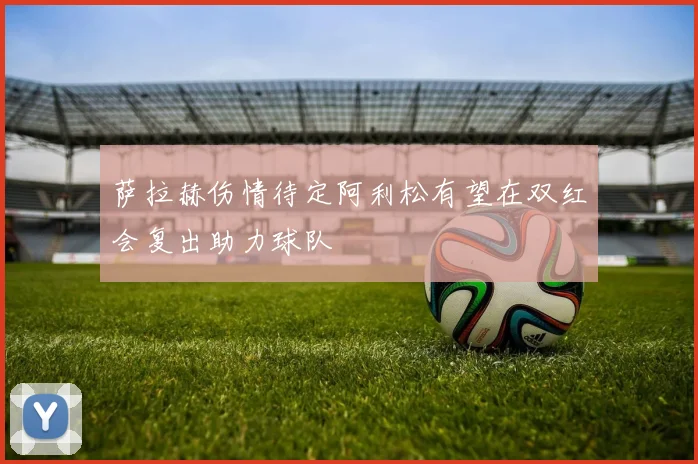萨拉赫伤情待定阿利松有望在双红会复出助力球队
