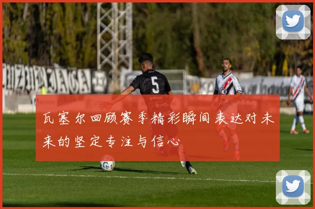 瓦塞尔回顾赛季精彩瞬间表达对未来的坚定专注与信心