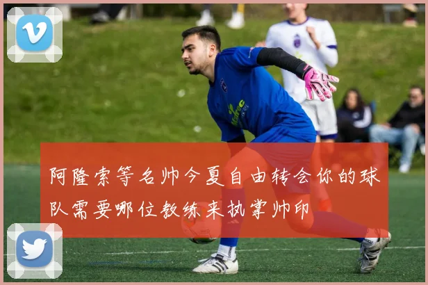 阿隆索等名帅今夏自由转会你的球队需要哪位教练来执掌帅印