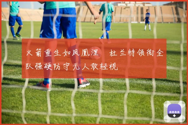 火箭重生如凤凰涅槃杜兰特领衔全队强硬防守无人敢轻视