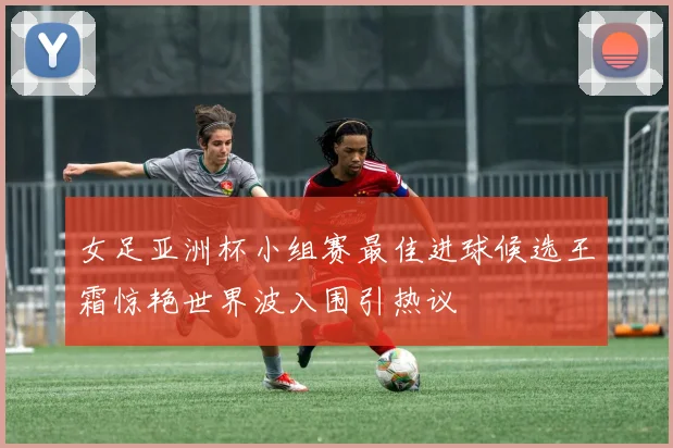 女足亚洲杯小组赛最佳进球候选王霜惊艳世界波入围引热议