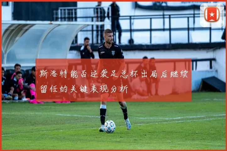 斯洛特能否逆袭足总杯出局后继续留任的关键表现分析