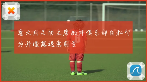 意大利足协主席批评俱乐部自私行为并透露退意前景