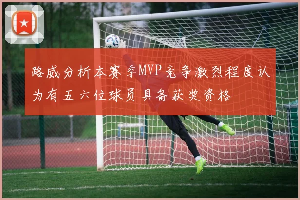 路威分析本赛季MVP竞争激烈程度认为有五六位球员具备获奖资格