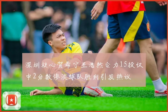 深圳核心贺希宁王浩然合力15投仅中2分数惨淡球队胜利引发热议