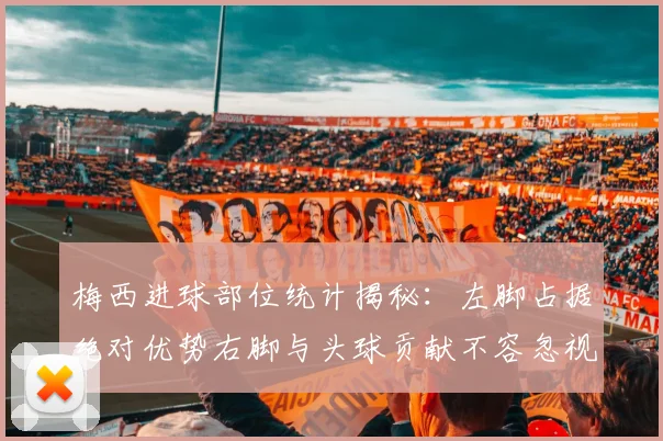 梅西进球部位统计揭秘：左脚占据绝对优势右脚与头球贡献不容忽视