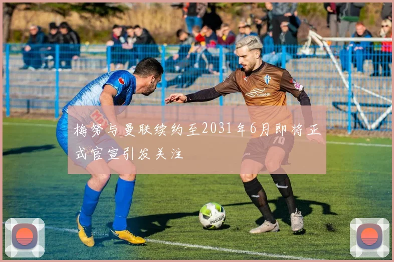 梅努与曼联续约至2031年6月即将正式官宣引发关注