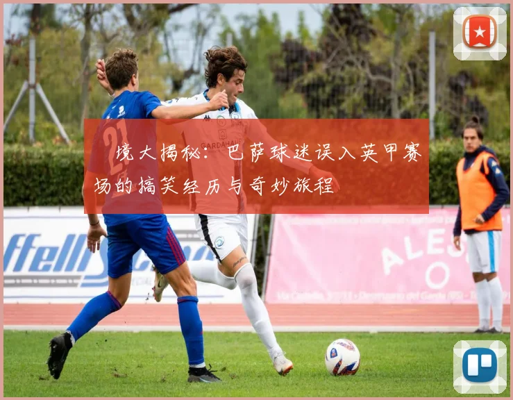 囧境大揭秘：巴萨球迷误入英甲赛场的搞笑经历与奇妙旅程
