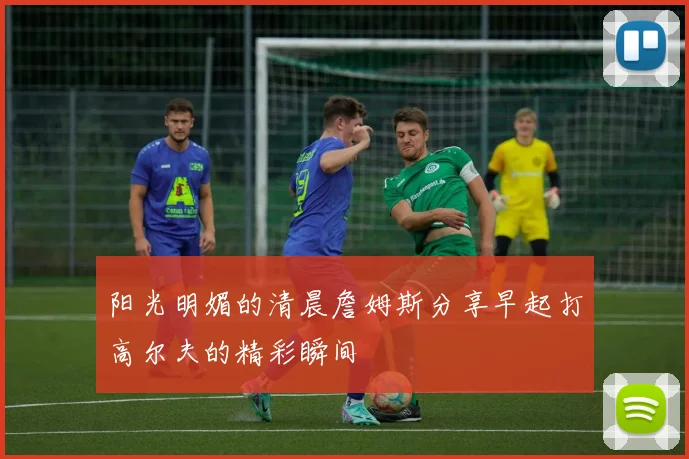 阳光明媚的清晨詹姆斯分享早起打高尔夫的精彩瞬间