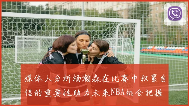 媒体人分析杨瀚森在比赛中积累自信的重要性助力未来NBA机会把握